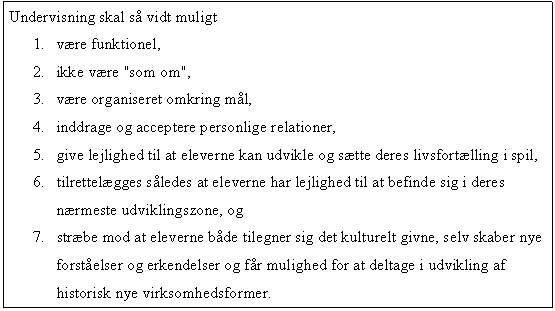 Tekstboks: Undervisning skal så vidt muligt
1.	være funktionel,
2.	ikke være "som om",
3.	være organiseret omkring mål,
4.	inddrage og acceptere personlige relationer,
5.	give lejlighed til at eleverne kan udvikle og sætte deres livsfortælling i spil,
6.	tilrettelægges således at eleverne har lejlighed til at befinde sig i deres nærmeste udviklingszone, og 
7.	stræbe mod at eleverne både tilegner sig det kulturelt givne, selv skaber nye forståelser og erkendelser og får mulighed for at deltage i udvikling af historisk nye virksomhedsformer.
