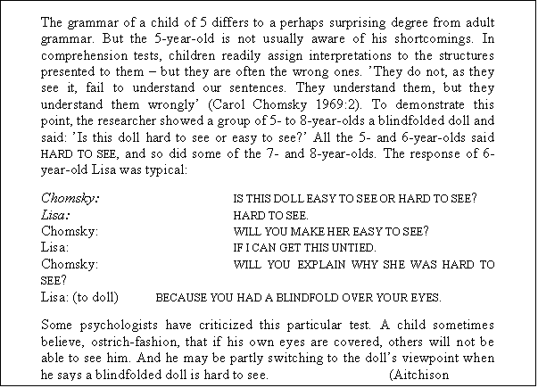 Tekstboks: The grammar of a child of 5 differs to a perhaps surprising degree from adult grammar. But the 5-year-old is not usually aware of his shortcomings. In comprehension tests, children readily assign interpretations to the structures presented to them  but they are often the wrong ones. They do not, as they see it, fail to understand our sentences. They understand them, but they understand them wrongly (Carol Chomsky 1969:2). To demonstrate this point, the researcher showed a group of 5- to 8-year-olds a blindfolded doll and said: Is this doll hard to see or easy to see? All the 5- and 6-year-olds said HARD TO SEE, and so did some of the 7- and 8-year-olds. The response of 6-year-old Lisa was typical:
Chomsky:		IS THIS DOLL EASY TO SEE OR HARD TO SEE?
Lisa:			HARD TO SEE.
Chomsky:		WILL YOU MAKE HER EASY TO SEE?
Lisa:			IF I CAN GET THIS UNTIED.
Chomsky:		WILL YOU EXPLAIN WHY SHE WAS HARD TO SEE?
Lisa: (to doll)	BECAUSE YOU HAD A BLINDFOLD OVER YOUR EYES.
Some psychologists have criticized this particular test. A child sometimes believe, ostrich-fashion, that if his own eyes are covered, others will not be able to see him. And he may be partly switching to the dolls viewpoint when he says a blindfolded doll is hard to see.		(Aitchison 1998:83f.)
